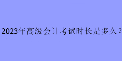 2023年高級(jí)會(huì)計(jì)考試時(shí)長(zhǎng)是多久？