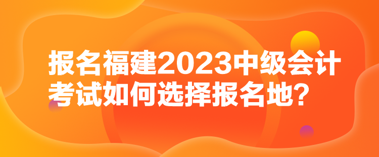 報名福建2023中級會計考試如何選擇報名地？