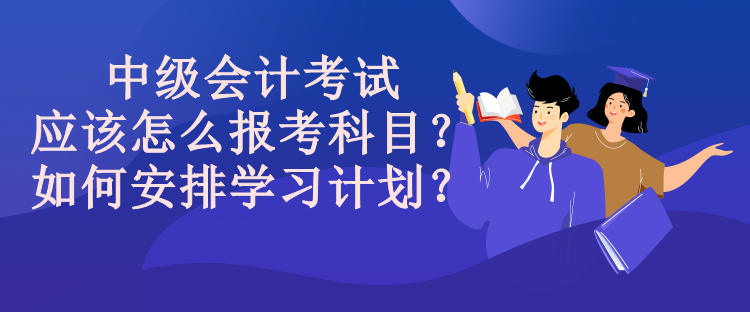 中級(jí)會(huì)計(jì)考試應(yīng)該怎么報(bào)考科目？如何安排學(xué)習(xí)計(jì)劃？