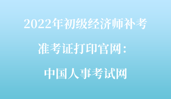 2022年初級經(jīng)濟(jì)師補(bǔ)考準(zhǔn)考證打印官網(wǎng)：中國人事考試網(wǎng)