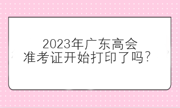 2023年廣東高會(huì)準(zhǔn)考證開始打印了嗎？