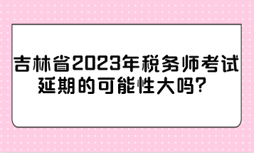 吉林省2023年稅務師考試延期的可能性大嗎？