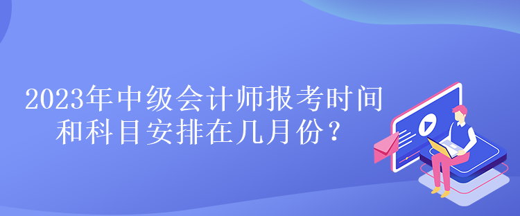 2023年中級會計師報考時間和科目安排在幾月份？