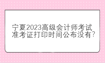 寧夏2023高級會計師考試準(zhǔn)考證打印時間公布沒有？