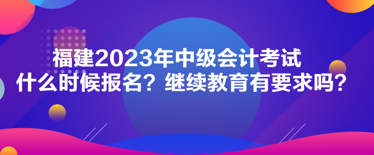 福建2023年中級會計考試什么時候報名？繼續(xù)教育有要求嗎？