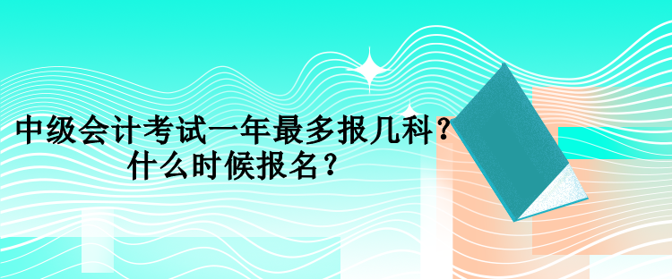 中級會計考試一年最多報幾科？什么時候報名？