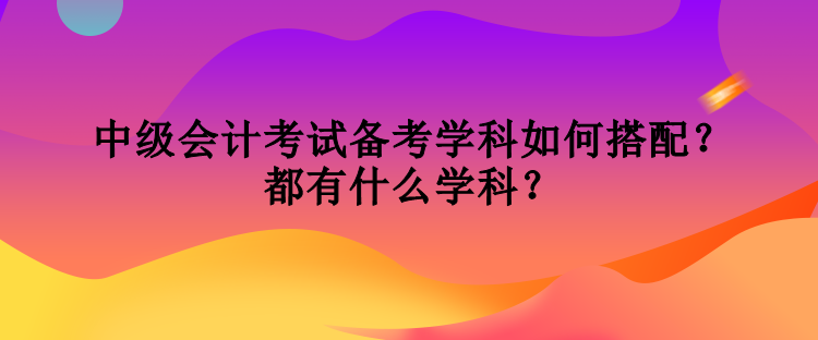 中級(jí)會(huì)計(jì)考試備考學(xué)科如何搭配？都有什么學(xué)科？