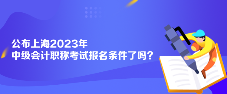 公布上海2023年中級會計職稱考試報名條件了嗎？