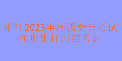 浙江2023年高級會計考試在哪里可以打印準(zhǔn)考證？