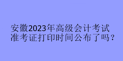 安徽2023年高級會計考試準(zhǔn)考證打印時間公布了嗎？