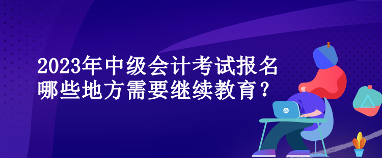 2023年中級會計(jì)考試報(bào)名哪些地方需要繼續(xù)教育？