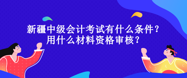 新疆中級會計考試有什么條件？用什么材料資格審核？