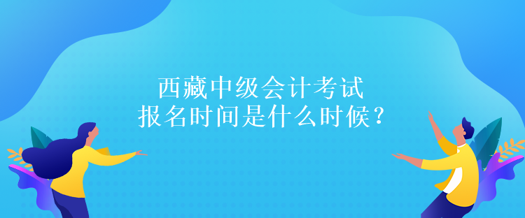 西藏中級(jí)會(huì)計(jì)考試報(bào)名時(shí)間是什么時(shí)候？報(bào)名條件是什么嗎？