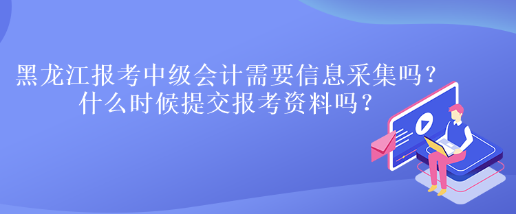 黑龍江報考中級會計需要信息采集嗎？什么時候提交報考資料嗎？