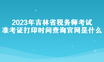 2023年吉林省稅務(wù)師考試準考證打印時間查詢官網(wǎng)是什么？