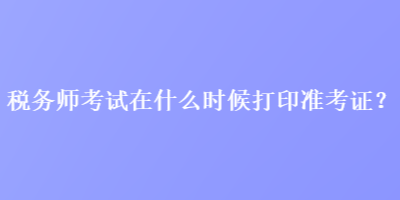 稅務(wù)師考試在什么時(shí)候打印準(zhǔn)考證？