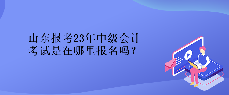 山東報(bào)考23年中級(jí)會(huì)計(jì)考試是在哪里報(bào)名嗎？