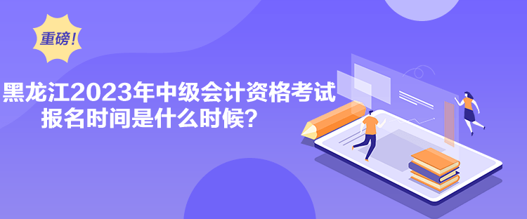 黑龍江2023年中級會計資格考試報名時間是什么時候？