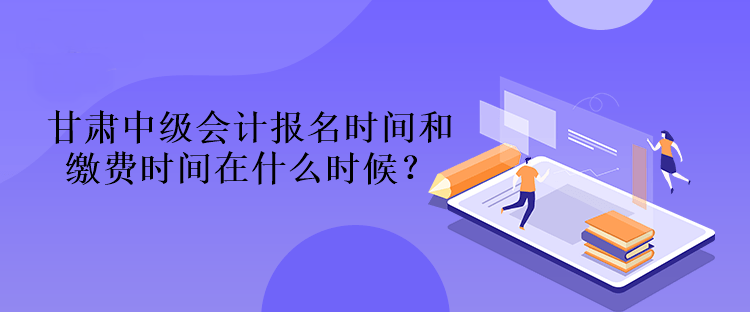 甘肅中級會計報名時間和繳費時間在什么時候？