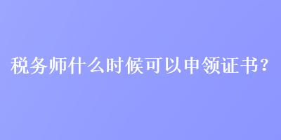 稅務師什么時候可以申領證書？