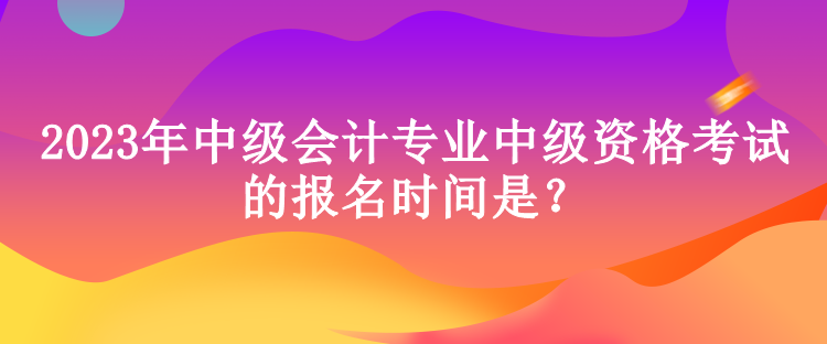 2023年中級會計專業(yè)中級資格考試的報名時間是？