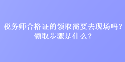 稅務(wù)師合格證的領(lǐng)取需要去現(xiàn)場(chǎng)嗎？領(lǐng)取步驟是什么？