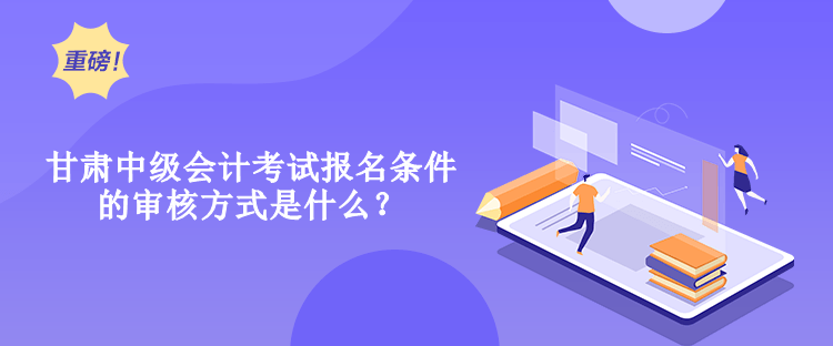 甘肅中級會計考試報名條件的審核方式是什么？