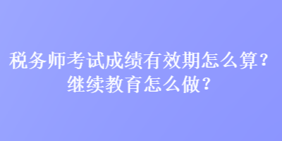 稅務(wù)師考試成績有效期怎么算？繼續(xù)教育怎么做？