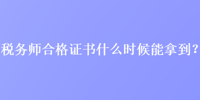 稅務(wù)師合格證書什么時候能拿到？