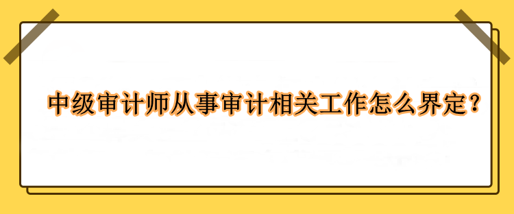 中級審計師從事審計相關(guān)工作怎么界定？