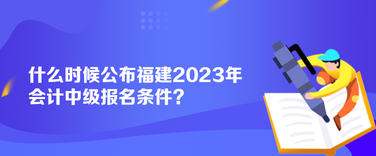 什么時候公布福建2023年會計中級報名條件？