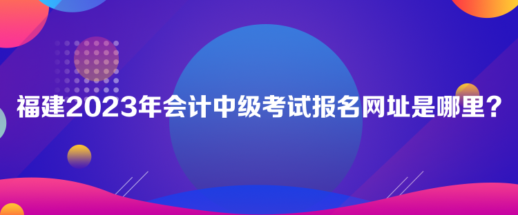 福建2023年會(huì)計(jì)中級(jí)考試報(bào)名網(wǎng)址是哪里？