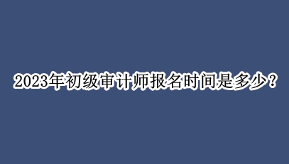 2023年初級審計師報名時間是多少？