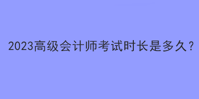 2023高級(jí)會(huì)計(jì)師考試時(shí)長(zhǎng)是多久？