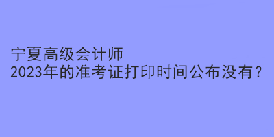 寧夏高級會計(jì)師2023年的準(zhǔn)考證打印時間公布沒有？