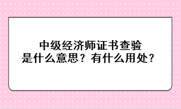 中級(jí)經(jīng)濟(jì)師證書(shū)查驗(yàn)是什么意思？有什么用處？