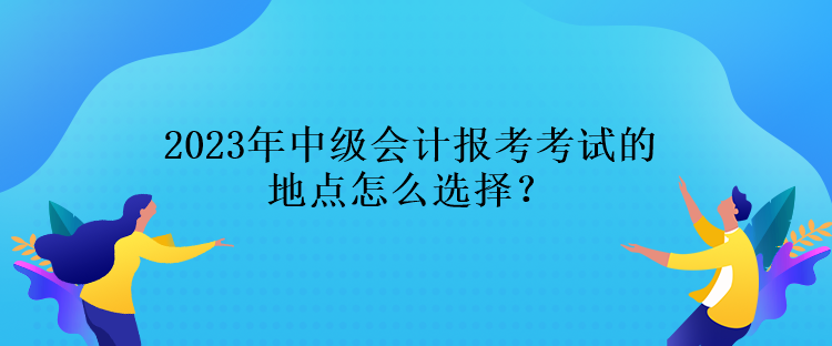 2023年中級會計報考考試的地點怎么選擇？