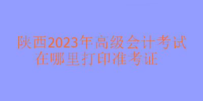 陜西2023年高會考試在哪里打印準考證？