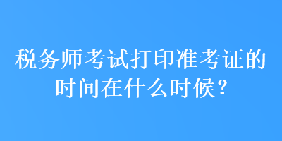 稅務(wù)師考試打印準(zhǔn)考證的時(shí)間在什么時(shí)候？