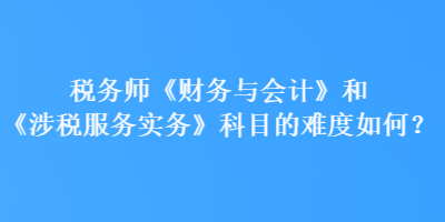 稅務(wù)師《財務(wù)與會計》和《涉稅服務(wù)實務(wù)》科目的難度如何？