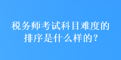 稅務(wù)師考試科目難度的排序是什么樣的？