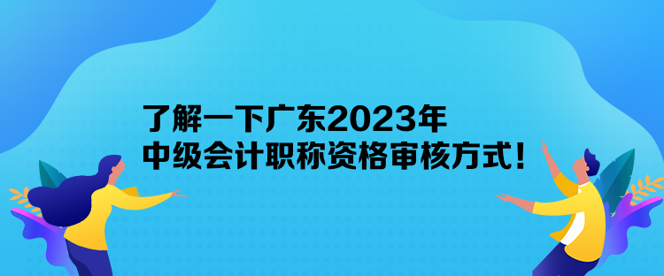 了解一下廣東2023年中級會計職稱資格審核方式！