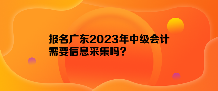 報(bào)名廣東2023年中級(jí)會(huì)計(jì)需要信息采集嗎？