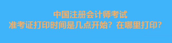 中國注冊會計師考試準考證打印時間是幾點開始？在哪里打印？