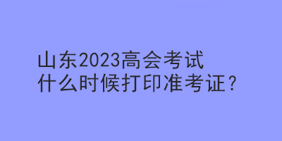 山東2023高會考試什么時候打印準考證？