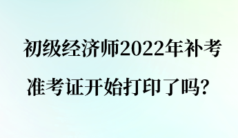 初級經濟師2022年補考準考證開始打印了嗎？