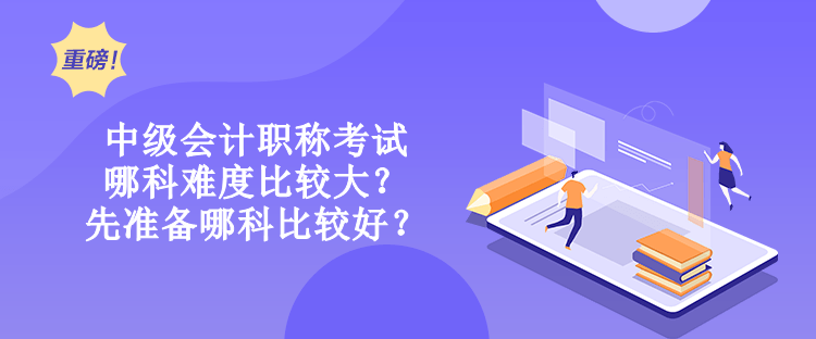 中級會計職稱考試哪科難度比較大？先準備哪科比較好？