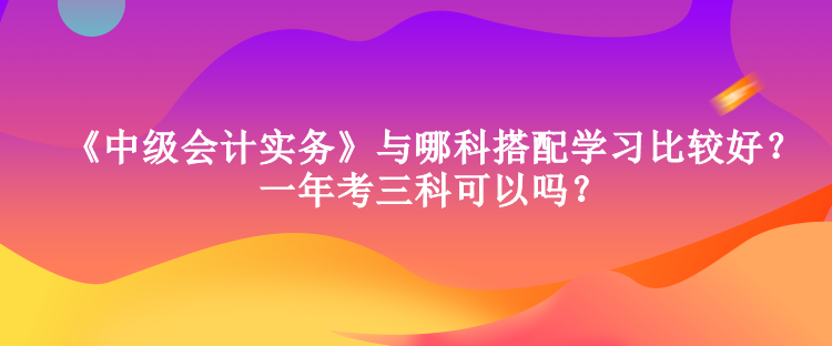 《中級會計實務》與哪科搭配學習比較好？一年考三科可以嗎？