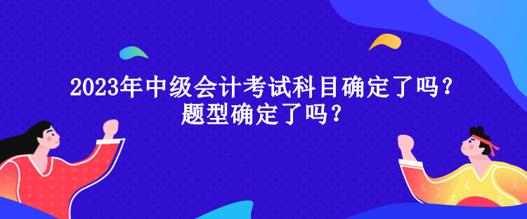 2023年中級會計考試科目確定了嗎？題型確定了嗎？