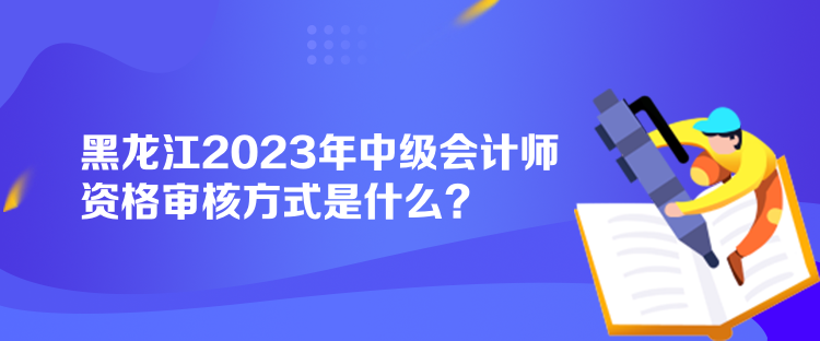 黑龍江2023年中級會計師資格審核方式是什么？